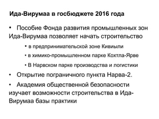 Ида-Вирумаа в госбюджете 2016 года
• Пособие Фонда развития промышленных зон
Ида-Вирумаа позволяет начать строительство
• в предпринимательской зоне Кивиыли
• в химико-промышленном парке Кохтла-Ярве
• В Нарвском парке производства и логистики
• Открытие пограничного пункта Нарва-2.
• Академия общественной безопасности
изучает возможности строительства в Ида-
Вирумаа базы практики
 