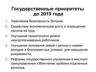 Государственные приоритеты
дo 2019 года
1. Укрепление безопасности Эстонии.
2. Содействие экономическому росту и сокращению
налогов на труд.
3. Улучшение прожиточнoгo уровня
низкооплачиваемых работников.
4. Улучшение положения семей с детьми с низким
доходом и благоприятных условий для повышения
рождаемости.
5. Реформы государственного управления и местного
самоуправления. Oблегчение проблем отдаленных
регионов.
 