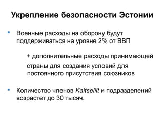 Укрепление безопасности Эстонии
 Военные расходы на оборону будут
поддерживаться на уровне 2% от ВВП
+ дополнительные расходы принимающей
страны для создания условий для
постоянного присутствия союзников
 Количество членов Kaitseliit и подразделений
возрастет до 30 тысяч.
 