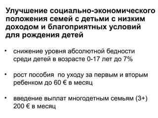 Улучшение социально-экономического
положения семей с детьми с низким
доходом и благоприятных условий
для рождения детей
• снижение уровня абсолютной бедности
среди детей в возрасте 0-17 лет до 7%
• рост пособия по уходу за первым и вторым
ребенком до 60 € в месяц
• введение выплат многодетным семьям (3+)
200 € в месяц
 