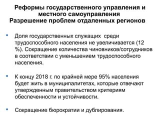Реформы государственного управления и
местного самоуправления
Разрешение проблем отдаленных регионов
 Доля государственных служащих среди
трудоспособного населения не увеличивается (12
%). Сокращение количества чиновников/сотрудников
в соответствии с уменьшением трудоспособного
населения.
 К концу 2018 г. по крайней мере 95% населения
будет жить в муниципалитетах, которые отвечают
утвержденным правительством критериям
обеспеченности и устойчивости.
 Сокращение бюрократии и дублирования.
 