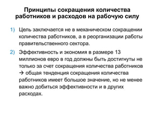 Принципы сокращения количества
работников и расходов на рабочую силу
1) Цель заключается не в механическом сокращении
количества работников, а в реорганизации работы
правительственного сектора.
2) Эффективность и экономия в размере 13
миллионов евро в год должны быть достигнуты не
только за счет сокращения количества работников
 общая тенденция сокращения количества
работников имеет большое значение, но не менее
важно добиться эффективности и в других
расходах.
 