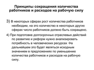 Принципы сокращения количества
работников и расходов на рабочую силу
3) В некоторых сферах рост количества работников
необходим, на это количество в некоторых других
сферах число работников должно быть сокращено.
4) При подготовке долгосрочных отраслевых действий
по развитию и реформ нужно анализировать
потребность в человеческих ресурсах в
дальнейшем это будет являться исходным
значением в предложениях по уменьшению
количества работников и расходов на рабочую
силу.
 