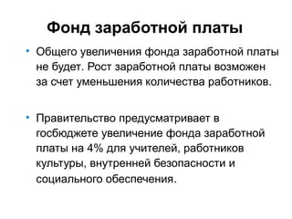 Фонд заработной платы
• Общего увеличения фонда заработной платы
не будет. Рост заработной платы возможен
за счет уменьшения количества работников.
• Правительство предусматривает в
госбюджете увеличение фонда заработной
платы на 4% для учителей, работников
культуры, внутренней безопасности и
социального обеспечения.
 