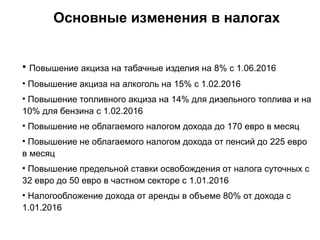 Основные изменения в налогах
• Повышение акциза на табачные изделия на 8% с 1.06.2016
• Повышение акциза на алкоголь на 15% с 1.02.2016
• Повышение топливного акциза на 14% для дизельного топлива и на
10% для бензина с 1.02.2016
• Повышение не облагаемого налогом дохода до 170 евро в месяц
• Повышение не облагаемого налогом дохода от пенсий до 225 евро
в месяц
• Повышение предельной ставки освобождения от налога суточных с
32 евро до 50 евро в частном секторе с 1.01.2016
• Налогообложение дохода от аренды в объеме 80% от дохода с
1.01.2016
 