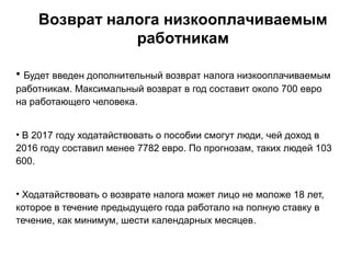 Возврат налога низкооплачиваемым
работникам
• Будет введен дополнительный возврат налога низкооплачиваемым
работникам. Максимальный возврат в год составит около 700 евро
на работающего человека.
• В 2017 году ходатайствовать о пособии смогут люди, чей доход в
2016 году составил менее 7782 евро. По прогнозам, таких людей 103
600.
• Ходатайствовать о возврате налога может лицо не моложе 18 лет,
которое в течение предыдущего года работало на полную ставку в
течение, как минимум, шести календарных месяцев.
 