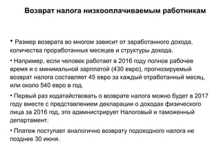 Возврат налога низкооплачиваемым работникам
• Размер возврата во многом зависит от заработанного дохода,
количества проработанных месяцев и структуры дохода.
• Например, если человек работает в 2016 году полное рабочее
время и с минимальной зарплатой (430 евро), прогнозируемый
возврат налога составляет 45 евро за каждый отработанный месяц,
или около 540 евро в год.
• Первый раз ходатайствовать о возврате налога можно будет в 2017
году вместе с представлением декларации о доходах физического
лица за 2016 год, это администрирует Налоговый и таможенный
департамент.
• Платеж поступает аналогично возврату подоходного налога не
позднее 30 июня.
 