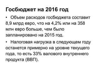 Госбюджет на 2016 год
• Объем расходов госбюджета составит
8,9 млрд евро, что на 4,2% или на 358
млн евро больше, чем было
запланировано на 2015 год.
• Налоговая нагрузка в следующем году
останется примерно на уровне текущего
года, то есть 33% валового внутреннего
продукта (ВВП).
 