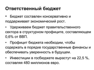 Ответственный бюджет
• Бюджет составлен консервативно и
поддерживает экономический рост.
• Удерживаем бюджет правительственного
сектора в структурном профиците, составляющем
0,6% от ВВП.
• Профицит бюджета необходим, чтобы
содержать в порядке государственные финансы и
обеспечивать уверенность в будущем.
• Инвестиции в госбюджете вырастут на 22,5 %,
составляя 480 миллионов евро.
 