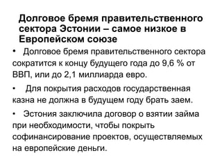 Долговое бремя правительственного
сектора Эстонии – самое низкое в
Европейском союзе
• Долговое бремя правительственного сектора
сократится к концу будущего года до 9,6 % от
ВВП, или до 2,1 миллиарда евро.
• Для покрытия расходов государственная
казна не должна в будущем году брать заем.
• Эстония заключила договор о взятии займа
при необходимости, чтобы покрыть
софинансирование проектов, осуществляемых
на европейские деньги.
 