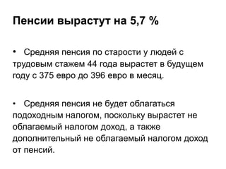 Пенсии вырастут на 5,7 %
• Средняя пенсия по старости у людей с
трудовым стажем 44 года вырастет в будущем
году с 375 евро до 396 евро в месяц.
• Средняя пенсия не будет облагаться
подоходным налогом, поскольку вырастет не
облагаемый налогом доход, а также
дополнительный не облагаемый налогом доход
от пенсий.
 