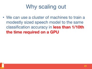 Why scaling out
•  We can use a cluster of machines to train a
modestly sized speech model to the same
classiﬁcation accuracy in less than 1/10th
the time required on a GPU
23	
 