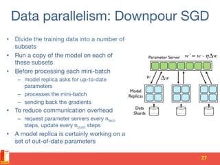 Data parallelism: Downpour SGD
•  Divide the training data into a number of
subsets
•  Run a copy of the model on each of
these subsets
•  Before processing each mini-batch
–  model replica asks for up-to-date
parameters
–  processes the mini-batch
–  sending back the gradients
•  To reduce communication overhead
–  request parameter servers every nfech
steps, update every npush steps 
•  A model replica is certainly working on a
set of out-of-date parameters
27	
 