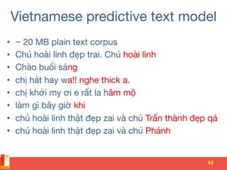 Vietnamese predictive text model 
•  ~ 20 MB plain text corpus 
•  Chú hoài linh đẹp trai. Chú hoài linh
•  Chào buổi sáng
•  chị hát hay wa!! nghe thick a. 
•  chị khởi my ơi e rất la hâm mộ
•  làm gì bây giờ khi
•  chú hoài linh thật đẹp zai và chú Trấn thành đẹp qá
•  chú hoài linh thật đẹp zai và chú Phánh
43	
 