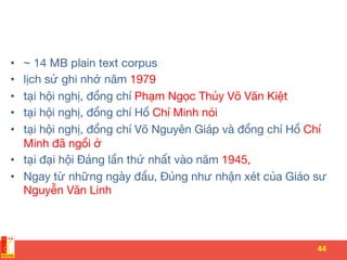 •  ~ 14 MB plain text corpus 
•  lịch sử ghi nhớ năm 1979
•  tại hội nghị, đồng chí Phạm Ngọc Thủy Võ Văn Kiệt
•  tại hội nghị, đồng chí Hồ Chí Minh nói
•  tại hội nghị, đồng chí Võ Nguyên Giáp và đồng chí Hồ Chí
Minh đã ngồi ở 
•  tại đại hội Đảng lần thứ nhất vào năm 1945,
•  Ngay từ những ngày đầu, Đúng như nhận xét của Giáo sư
Nguyễn Văn Linh
44	
 