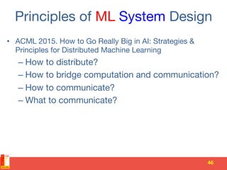 Principles of ML System Design
•  ACML 2015. How to Go Really Big in AI: Strategies &
Principles for Distributed Machine Learning
– How to distribute?
– How to bridge computation and communication?
– How to communicate?
– What to communicate?
46	
 