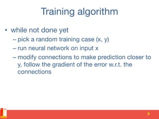 Training algorithm 
•  while not done yet 
– pick a random training case (x, y) 
– run neural network on input x 
– modify connections to make prediction closer to
y, follow the gradient of the error w.r.t. the
connections
9	
 