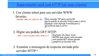 © 2009 by Almir Silveira 15
15
Experimente você com HTTP (do lado cliente)
1. Use cliente telnet para seu servidor WWW
favorito:
Abre conexão TCP para a porta 80
(porta padrão do servidor http) a www.ic.uff.br.
Qualquer coisa digitada é enviada para a
porta 80 do www.ic.uff.br
telnet www.ic.uff.br 80
2. Digite um pedido GET HTTP:
GET /~celio/index.html HTTP/1.0 Digitando isto (deve teclar
ENTER duas vezes), está enviando
este pedido GET mínimo (porém
completo) ao servidor http
3. Examine a mensagem de resposta enviada pelo
servidor HTTP !
 