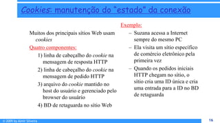 © 2009 by Almir Silveira 16
16
Cookies: manutenção do “estado” da conexão
Muitos dos principais sítios Web usam
cookies
Quatro componentes:
1) linha de cabeçalho do cookie na
mensagem de resposta HTTP
2) linha de cabeçalho do cookie na
mensagem de pedido HTTP
3) arquivo do cookie mantido no
host do usuário e gerenciado pelo
browser do usuário
4) BD de retaguarda no sítio Web
Exemplo:
– Suzana acessa a Internet
sempre do mesmo PC
– Ela visita um sítio específico
de comércio eletrônico pela
primeira vez
– Quando os pedidos iniciais
HTTP chegam no sítio, o
sítio cria uma ID única e cria
uma entrada para a ID no BD
de retaguarda
 