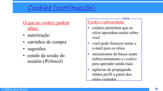 © 2009 by Almir Silveira 18
18
Cookies (continuação)
O que os cookies podem
obter:
• autorização
• carrinhos de compra
• sugestões
• estado da sessão do
usuário (Webmail)
Cookies e privacidade:
• cookies permitem que os
sítios aprendam muito sobre
você
• você pode fornecer nome e
e-mail para os sítios
• mecanismos de busca usam
redirecionamento e cookies
para aprender ainda mais
• agências de propaganda
obtêm perfil a partir dos
sítios visitados
nota
 