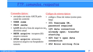 © 2009 by Almir Silveira 27
27
FTP: comandos, respostas
Comandos típicos:
• enviados em texto ASCII pelo
canal de controle
• USER nome
• PASS senha
• LIST devolve lista de arquivos no
diretório atual
• RETR arquivo recupera (lê)
arquivo remoto
• STOR arquivo armazena
(escreve) arquivo no hospedeiro
remoto
Códigos de retorno típicos
• código e frase de status (como para
http)
• 331 Username OK,
password required
• 125 data connection
already open; transfer
starting
• 425 Can’t open data
connection
• 452 Error writing file
 