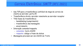 © 2009 by Almir Silveira 30
30
Correio Eletrônico: SMTP [RFC 2821]
• Usa TCP para a transferência confiável de msgs do correio do
cliente ao servidor, porta 25
• Transferência direta: servidor remetente ao servidor receptor
• Três fases da transferência
– handshaking (cumprimento)
– transferência das mensagens
– encerramento
• Interação comando/resposta
– comandos: texto ASCII
– resposta: código e frase de status
• Mensagens precisam ser em ASCII de 7-bits
 