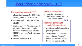 © 2009 by Almir Silveira 3
3
Mais sobre o protocolo HTTP
Usa serviço de transporte TCP:
• cliente inicia conexão TCP (cria
socket) ao servidor, porta 80
• servidor aceita conexão TCP do
cliente
• mensagens HTTP (mensagens do
protocolo da camada de apl)
trocadas entre browser (cliente
HTTP) e servidor Web (servidor
HTTP)
• encerra conexão TCP
Protocolos que mantêm
“estado” são complexos!
• história passada (estado) tem
que ser guardada
• Caso caia servidor/cliente,
suas visões do “estado”
podem ser inconsistentes,
devem ser reconciliadas
HTTP é “sem estado”
• servidor não mantém
informação sobre pedidos
anteriores do cliente
Nota
8 - 3
 