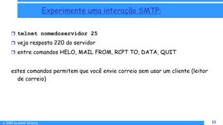 © 2009 by Almir Silveira 33
33
Experimente uma interação SMTP:
 telnet nomedoservidor 25
 veja resposta 220 do servidor
 entre comandos HELO, MAIL FROM, RCPT TO, DATA, QUIT
estes comandos permitem que você envie correio sem usar um cliente (leitor
de correio)
8 - 33
 