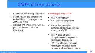 © 2009 by Almir Silveira 34
34
SMTP: últimas palavras
• SMTP usa conexões persistentes
• SMTP requer que a mensagem
(cabeçalho e corpo) sejam em
ASCII de 7-bits
• servidor SMTP usa CRLF.CRLF
para reconhecer o final da
mensagem
Comparação com HTTP
• HTTP: pull (puxar)
• SMTP: push (empurrar)
• ambos têm interação
comando/resposta, códigos de
status em ASCII
• HTTP: cada objeto é
encapsulado em sua própria
mensagem de resposta
• SMTP: múltiplos objetos de
mensagem enviados numa
mensagem de múltiplas partes
 