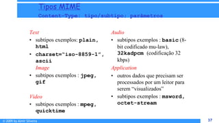 © 2009 by Almir Silveira 37
37
Tipos MIME
Content-Type: tipo/subtipo; parâmetros
Text
• subtipos exemplos: plain,
html
• charset=“iso-8859-1”,
ascii
Image
• subtipos exemplos : jpeg,
gif
Video
• subtipos exemplos : mpeg,
quicktime
Audio
• subtipos exemplos : basic (8-
bit codificado mu-law),
32kadpcm (codificação 32
kbps)
Application
• outros dados que precisam ser
processados por um leitor para
serem “visualizados”
• subtipos exemplos : msword,
octet-stream
 