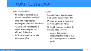 © 2009 by Almir Silveira 41
41
POP3 (mais) e IMAP
Mais sobre o POP3
• O exemplo anterior usa o
modo “download e delete”.
• Bob não pode reler as
mensagens se mudar de cliente
• “Download-e-mantenha”:
copia as mensagens em
clientes diferentes
• POP3 não mantém estado
entre conexões
IMAP
• Mantém todas as mensagens
num único lugar: o servidor
• Permite ao usuário organizar
as mensagens em pastas
• O IMAP mantém o estado do
usuário entre sessões:
– nomes das pastas e
mapeamentos entre as IDs
das mensagens e o nome da
pasta
 