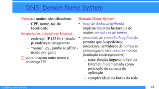 © 2009 by Almir Silveira 42
42
DNS: Domain Name System
Pessoas: muitos identificadores:
– CPF, nome, no. da
Identidade
hospedeiros, roteadores Internet :
– endereço IP (32 bit) - usado
p/ endereçar datagramas
– “nome”, ex., jambo.ic.uff.br -
usado por gente
P: como mapear entre nome e
endereço IP?
Domain Name System:
• base de dados distribuída
implementada na hierarquia de
muitos servidores de nomes
• protocolo de camada de aplicação
permite que hospedeiros,
roteadores, servidores de nomes se
comuniquem para resolver nomes
(tradução endereço/nome)
– nota: função imprescindível da
Internet implementada como
protocolo de camada de
aplicação
– complexidade na borda da rede
 