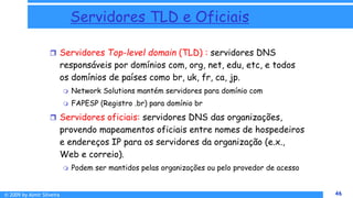 © 2009 by Almir Silveira 46
46
Servidores TLD e Oficiais
 Servidores Top-level domain (TLD) : servidores DNS
responsáveis por domínios com, org, net, edu, etc, e todos
os domínios de países como br, uk, fr, ca, jp.
 Network Solutions mantém servidores para domínio com
 FAPESP (Registro .br) para domínio br
 Servidores oficiais: servidores DNS das organizações,
provendo mapeamentos oficiais entre nomes de hospedeiros
e endereços IP para os servidores da organização (e.x.,
Web e correio).
 Podem ser mantidos pelas organizações ou pelo provedor de acesso
8 - 46
 