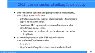 © 2009 by Almir Silveira 50
50
DNS: uso de cache, atualização de dados
• uma vez que um servidor qualquer aprende um mapeamento,
ele o coloca numa cache local
– entradas na cache são sujeitas a temporização (desaparecem
depois de um certo tempo)
– Servidores TLD tipicamente armazenados no cache dos
servidores de nomes locais
• Servidores raiz acabam não sendo visitados com muita
freqüência
• estão sendo projetados pela IETF mecanismos de
atualização/notificação dos dados
– RFC 2136
– http://www.ietf.org/html.charters/dnsind-charter.html
 