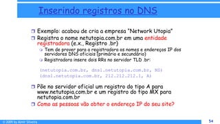 © 2009 by Almir Silveira 54
54
Inserindo registros no DNS
 Exemplo: acabou de cria a empresa “Network Utopia”
 Registra o nome netutopia.com.br em uma entidade
registradora (e.x., Registro .br)
 Tem de prover para a registradora os nomes e endereços IP dos
servidores DNS oficiais (primário e secundário)
 Registradora insere dois RRs no servidor TLD .br:
(netutopia.com.br, dns1.netutopia.com.br, NS)
(dns1.netutopia.com.br, 212.212.212.1, A)
 Põe no servidor oficial um registro do tipo A para
www.netutopia.com.br e um registro do tipo MX para
netutopia.com.br
 Como as pessoas vão obter o endereço IP do seu site?
8 - 54
 