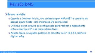 © 2009 by Almir Silveira 55
55
 Breve revisão:
 Quando a Internet iniciou, era conhecida por ARPANET e consistia de
apenas alguns hosts com endereços IPs conhecidos;
 Utilizava-se um arquivo de configuração para realizar o mapeamento
entre endereços IP e os nomes descritivos.
 Aquela época, se alguém quisesse se conectar ao IP 15.5.5.5, bastava
digitar wiley
Revisão DNS
 