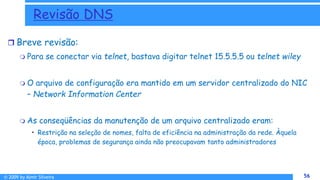 © 2009 by Almir Silveira 56
56
Revisão DNS
 Breve revisão:
 Para se conectar via telnet, bastava digitar telnet 15.5.5.5 ou telnet wiley
 O arquivo de configuração era mantido em um servidor centralizado do NIC
– Network Information Center
 As conseqüências da manutenção de um arquivo centralizado eram:
• Restrição na seleção de nomes, falta de eficiência na administração da rede. Àquela
época, problemas de segurança ainda não preocupavam tanto administradores
 