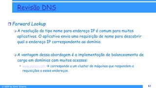 © 2009 by Almir Silveira 61
61
Revisão DNS
 Forward Lookup
 A resolução do tipo nome para endereço IP é comum para muitos
aplicativos. O aplicativo envia uma requisição de nome para descobrir
qual o endereço IP correspondente ao domínio.
 A vantagem dessa abordagem é a implementação de balanceamento de
carga em domínios com muitos acessos:
• www.yahoo.com  corresponde a um cluster de máquinas que respondem a
requisições a esses endereços.
 