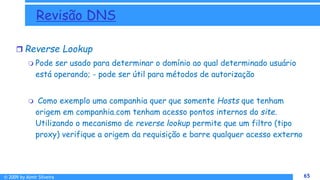 © 2009 by Almir Silveira 65
65
Revisão DNS
 Reverse Lookup
 Pode ser usado para determinar o domínio ao qual determinado usuário
está operando; - pode ser útil para métodos de autorização
 Como exemplo uma companhia quer que somente Hosts que tenham
origem em companhia.com tenham acesso pontos internos do site.
Utilizando o mecanismo de reverse lookup permite que um filtro (tipo
proxy) verifique a origem da requisição e barre qualquer acesso externo
 