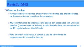 © 2009 by Almir Silveira 66
66
Revisão DNS
 Reverse Lookup
 Armazenamento de nomes em servidores de nomes são implementados
de forma a otimizar consultas de endereços;
 Muitos intervalos de endereços IPs podem ser associados com um único
domínio (como no caso do Yahoo), e cada domínio deve ser varrido antes
do IP requisitado ser identificado
 Para otimizar essa busca, é comum o uso de servidores de
armazenamento em ordem inversa
 