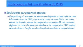 © 2009 by Almir Silveira 69
69
Protegendo a Infra-estrutura do DNS
 Está sujeita aos seguintes ataques:
 Footprinting: O processo de montar um diagrama ou uma base de uma
infra-estrutura de DNS, capturando dados da zona DNS, tais como
nomes de domínio, nomes de computador endereços IP dos recursos
sigilosos da rede. Os nomes de domínio e de computador DNS muitas
vezes indicam a função ou a localização de domínios e computadores.
 