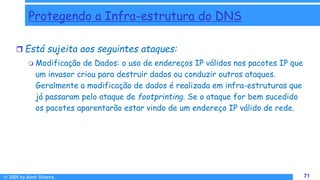 © 2009 by Almir Silveira 71
71
Protegendo a Infra-estrutura do DNS
 Está sujeita aos seguintes ataques:
 Modificação de Dados: o uso de endereços IP válidos nos pacotes IP que
um invasor criou para destruir dados ou conduzir outros ataques.
Geralmente a modificação de dados é realizada em infra-estruturas que
já passaram pelo ataque de footprinting. Se o ataque for bem sucedido
os pacotes aparentarão estar vindo de um endereço IP válido de rede.
 