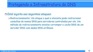 © 2009 by Almir Silveira 72
72
Protegendo a Infraestrutura do DNS
 Está sujeita aos seguintes ataques:
 Redirecionamento: Um ataque o qual o atacante pode redirecionar
consultas de nomes DNS para servidores controlados por ele. Um
método de redirecionamento envolve corromper o cache DNS de um
servidor DNS com dados DNS errôneos
 