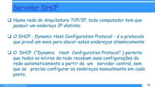 © 2009 by Almir Silveira 73
73
Servidor DHCP
 Numa rede de Arquitetura TCP/IP, todo computador tem que
possuir um endereço IP distinto.
 O DHCP - Dynamic Host Configuration Protocol - é o protocolo
que provê um meio para alocar estes endereços dinamicamente
 O DHCP ("Dynamic Host Configuration Protocol" ) permite
que todos os micros da rede recebam suas configurações de
rede automaticamente a partir de um servidor central, sem
que se precise configurar os endereços manualmente em cada
ponto.
 