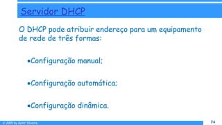 © 2009 by Almir Silveira 74
74
Servidor DHCP
O DHCP pode atribuir endereço para um equipamento
de rede de três formas:
Configuração manual;
Configuração automática;
Configuração dinâmica.
 