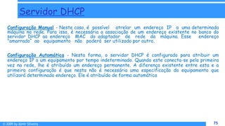 © 2009 by Almir Silveira 75
75
Servidor DHCP
Configuração Manual - Neste caso, é possível atrelar um endereço IP a uma determinada
máquina na rede. Para isso, é necessária a associação de um endereço existente no banco do
servidor DHCP ao endereço MAC do adaptador de rede da máquina. Esse endereço
"amarrado“ ao equipamento não poderá ser utilizado por outro.
Configuração Automática - Nesta forma, o servidor DHCP é configurado para atribuir um
endereço IP a um equipamento por tempo indeterminado. Quando este conecta-se pela primeira
vez na rede, lhe é atribuído um endereço permanente. A diferença existente entre esta e a
primeira configuração é que nesta não é necessária uma especificação do equipamento que
utilizará determinado endereço. Ele é atribuído de forma automática
 