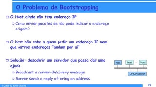 © 2009 by Almir Silveira 76
76
O Problema de Bootstrapping
 O Host ainda não tem endereço IP
 Como enviar pacotes se não pode indicar o endereço
origem?
 O host não sabe a quem pedir um endereço IP nem
que outros endereços “andam por aí”
 Solução: descobrir um servidor que possa dar uma
ajuda
 Broadcast a server-discovery message
 Server sends a reply offering an address
host host host
...
DHCP server
 