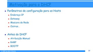 © 2009 by Almir Silveira 77
77
Motivação para o DHCP
 Parâmetros de configuração para os Hosts
 Endereço IP
 Gateway
 Mascara de Rede
 Outros…
 Antes do DHCP
 Atribuição Manual
 RARP
 BOOTP
 