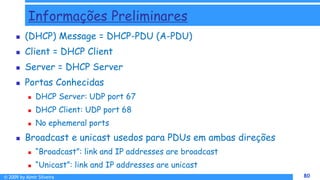 © 2009 by Almir Silveira 80
80
Informações Preliminares
 (DHCP) Message = DHCP-PDU (A-PDU)
 Client = DHCP Client
 Server = DHCP Server
 Portas Conhecidas
 DHCP Server: UDP port 67
 DHCP Client: UDP port 68
 No ephemeral ports
 Broadcast e unicast usedos para PDUs em ambas direções
 “Broadcast”: link and IP addresses are broadcast
 “Unicast”: link and IP addresses are unicast
 