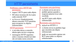 © 2009 by Almir Silveira 8
8
HTTP persistente
Problemas com o HTTP não
persistente:
• requer 2 RTTs para cada objeto
• SO aloca recursos do host para
cada conexão TCP
• os browser freqüentemente
abrem conexões TCP paralelas
para recuperar os objetos
referenciados
HTTP persistente
• o servidor deixa a conexão
aberta após enviar a resposta
• mensagens HTTP seguintes
entre o mesmo cliente/servidor
são enviadas nesta conexão
Persistente sem pipelining:
• o cliente envia um novo
pedido apenas quando a
resposta anterior tiver sido
recebida
• um RTT para cada objeto
referenciado
Persistente com pipelining:
• default no HTTP/1.1
• o cliente envia os pedidos logo
que encontra um objeto
referenciado
• pode ser necessário apenas um
RTT para todos os objetos
referenciados
 